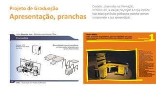 Cuidado...com ruídos na informação,
Projeto de Graduação                                                                   o PRODUTO, a solução do projeto é o que importa,

Apresentação, pranchas
                                                                                       Não deixe que firulas gráficas na prancha venham
                                                                                       comprometer a sua apresentação




                                                                                  11 ••• a.....

                                                                                  ---_-................................_--._.-
                                                                                  ............... .
                                                                                  U_ .....II ................... Ir..... ar _ _



  Conceito 100%                            Reversibilidade versus coexistência:

                            ,~
  re versível, hora Home,                      as duas opções propostas para
  hora Work.
                                                          serem desenvolvidas


                             ~




  UFRJ - Graduação em Projeto de Produto
 