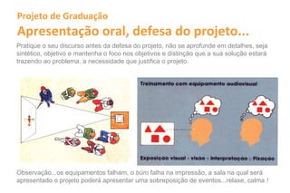Projeto de Graduação
Apresentação oral, defesa do projeto...
Pratique o seu discurso antes da defesa do projeto, não se aprofunde em detalhes, seja
sintético, objetivo e mantenha o foco nos objetivos e distinção que a sua solução estará
trazendo ao problema, a necessidade que justifica o projeto.




Observação...os equipamentos falham, o büro falha na impressão, a sala na qual será
apresentado o projeto poderá apresentar uma sobreposição de eventos...relaxe, calma !
 