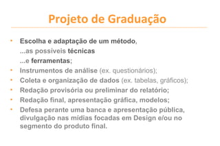 Projeto de Graduação
•   Escolha e adaptação de um método,
    ...as possíveis técnicas
    ...e ferramentas;
•   Instrumentos de análise (ex. questionários);
•   Coleta e organização de dados (ex. tabelas, gráficos);
•   Redação provisória ou preliminar do relatório;
•   Redação final, apresentação gráfica, modelos;
•   Defesa perante uma banca e apresentação pública,
    divulgação nas mídias focadas em Design e/ou no
    segmento do produto final.
 