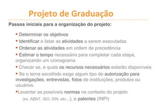 Projeto de Graduação
Passos iniciais para a organização do projeto:

    Determinar os objetivos
    Identificar e listar as atividades a serem executadas
    Ordenar as atividades em ordem de precedência
    Estimar o tempo necessário para completar cada etapa,
   organizando um cronograma
    Checar se, e quais os recursos necessários estarão disponíveis
    Se o tema escolhido exige algum tipo de autorização para
   investigações, entrevistas, fotos de instituições, produtos ou
   usuários.
   Levantar as possíveis normas no contexto do projeto
       (ex. ABNT, ISO, DIN, etc...), e patentes (INPI)
 