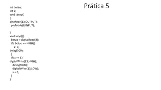 Prática 5
int botao;
int x;
void setup()
{
pinMode(13,OUTPUT);
pinMode(8,INPUT);
}
void loop(){
botao = digitalRead(8);
if ( botao == HIGH){
x++;
delay(500);
}
if (x == 5){
digitalWrite(13,HIGH);
delay(5000);
digitalWrite(13,LOW);
x = 0;
}
}
 
