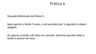 Prática 6
Situação Melhorada da Prática 5.
Após apertar o botão 5 vezes, o led acenderá por 5 segundos e depois
apagará.
Ao segurar o botão, não deve ser somado. Somente quando soltar o
botão e acionar de novo.
 