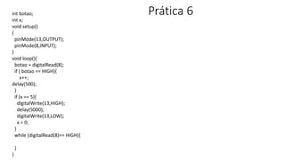 Prática 6
int botao;
int x;
void setup()
{
pinMode(13,OUTPUT);
pinMode(8,INPUT);
}
void loop(){
botao = digitalRead(8);
if ( botao == HIGH){
x++;
delay(500);
}
if (x == 5){
digitalWrite(13,HIGH);
delay(5000);
digitalWrite(13,LOW);
x = 0;
}
while (digitalRead(8)== HIGH){
}
}
 