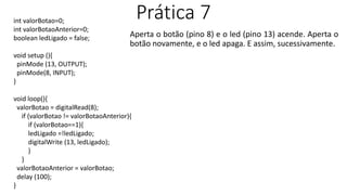 Prática 7
Aperta o botão (pino 8) e o led (pino 13) acende. Aperta o
botão novamente, e o led apaga. E assim, sucessivamente.
int valorBotao=0;
int valorBotaoAnterior=0;
boolean ledLigado = false;
void setup (){
pinMode (13, OUTPUT);
pinMode(8, INPUT);
}
void loop(){
valorBotao = digitalRead(8);
if (valorBotao != valorBotaoAnterior){
if (valorBotao==1){
ledLigado =!ledLigado;
digitalWrite (13, ledLigado);
}
}
valorBotaoAnterior = valorBotao;
delay (100);
}
 