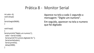 Prática 8 - Monitor Serial
Aparece na tela a cada 1 segundo a
mensagem: “Digite um numero”.
Em seguida, aparecer na tela o numero
que foi digitado
int valor =0;
void setup()
{
Serial.begin(9600);
}
void loop()
{
Serial.println("Digite um numero");
valor = Serial.read();
Serial.print("O numero digitado foi ");
Serial.write(valor);
Serial.println();
delay(1000);
}
 