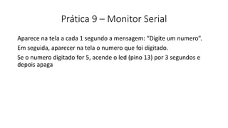 Prática 9 – Monitor Serial
Aparece na tela a cada 1 segundo a mensagem: “Digite um numero”.
Em seguida, aparecer na tela o numero que foi digitado.
Se o numero digitado for 5, acende o led (pino 13) por 3 segundos e
depois apaga
 