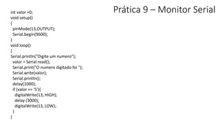 Prática 9 – Monitor Serial
int valor =0;
void setup()
{
pinMode(13,OUTPUT);
Serial.begin(9600);
}
void loop()
{
Serial.println("Digite um numero");
valor = Serial.read();
Serial.print("O numero digitado foi ");
Serial.write(valor);
Serial.println();
delay(1000);
if (valor == '5'){
digitalWrite(13, HIGH);
delay (3000);
digitalWrite(13, LOW);
}
}
 