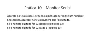 Prática 10 – Monitor Serial
Aparece na tela a cada 1 segundo a mensagem: “Digite um numero”.
Em seguida, aparecer na tela o numero que foi digitado.
Se o numero digitado for 5, acende o led (pino 13).
Se o numero digitado for 9, apaga o led(pino 13)
 
