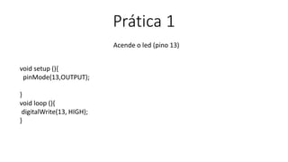Prática 1
Acende o led (pino 13)
void setup (){
pinMode(13,OUTPUT);
}
void loop (){
digitalWrite(13, HIGH);
}
 