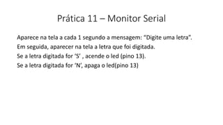 Prática 11 – Monitor Serial
Aparece na tela a cada 1 segundo a mensagem: “Digite uma letra”.
Em seguida, aparecer na tela a letra que foi digitada.
Se a letra digitada for ‘S’ , acende o led (pino 13).
Se a letra digitada for ‘N’, apaga o led(pino 13)
 