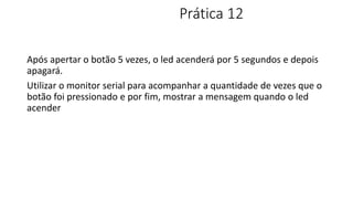 Prática 12
Após apertar o botão 5 vezes, o led acenderá por 5 segundos e depois
apagará.
Utilizar o monitor serial para acompanhar a quantidade de vezes que o
botão foi pressionado e por fim, mostrar a mensagem quando o led
acender
 