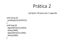 Prática 2
Led (pino 13) pisca por 1 segundo
void setup (){
pinMode(13,OUTPUT);
}
void loop (){
digitalWrite(13,HIGH);
delay(1000);
digitalWrite(13,LOW);
delay(1000);
}
 
