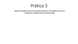 Prática 3
Aperta o botão (pino 8) e acende led (pino 13). Botão fica aceso
enquanto o botão estiver pressionado
 