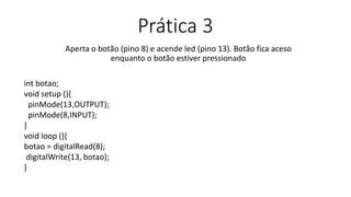 Prática 3
Aperta o botão (pino 8) e acende led (pino 13). Botão fica aceso
enquanto o botão estiver pressionado
int botao;
void setup (){
pinMode(13,OUTPUT);
pinMode(8,INPUT);
}
void loop (){
botao = digitalRead(8);
digitalWrite(13, botao);
}
 