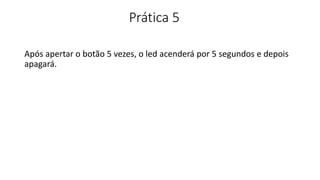 Prática 5
Após apertar o botão 5 vezes, o led acenderá por 5 segundos e depois
apagará.
 