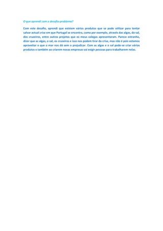 O que aprendi com o desafio-problema?
Com este desafio, aprendi que existem vários produtos que se pode utilizar para tentar
salvar actual crise em que Portugal se encontra, como por exemplo, através das algas, do sal,
dos cruzeiros, entre outros projetos que os meus colegas apresentaram. Parece estranho,
dizer que as algas, o sal, os cruzeiros e isso nos podem tirar da crise, mas não é pois estamos
aproveitar o que o mar nos dá sem o prejudicar. Com as algas e o sal pode-se criar vários
produtos e também ao criarem novas empresas vai exigir pessoas para trabalharem nelas.
 