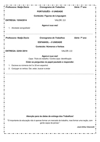 Professora: Nadja Docio Cronograma de Trabalhos Série: 7º ano
PORTUGUÊS – II UNIDADE
Conteúdo: Figuras de Linguagem
ENTREGA: 15/04/2014 VALOR: 2,0
Agora é sua vez!
1. Atividade xerografada!
...........................................................................................................................................................................................
Professora: Nadja Docio Cronograma de Trabalhos Série: 7º ano
ESPANHOL – II UNIDADE
Conteúdo: Números e Verbos
ENTREGA: 22/04 /2014 VALOR: 2,0
Agora é sua vez!
Capa: Título do trabalho / Contra capa: Identificação
Colar as perguntas no papel pautado e responder.
1. Escreva os números de 0 a 30 em espanhol.
2. Conjugar os verbos: Dar, estar, buscar e andar
.............................................................................................................................................................................................
Atenção para às datas de entrega dos Trabalhos!
"O importante da educação não é apenas formar um mercado de trabalho, mas formar uma nação, com
gente capaz de pensar.”
José Arthur Giannotti
 