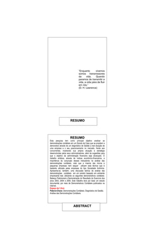 “Enquanto       vivemos
                                   somos transmissores
                                   da     vida.    Quando
                                   paramos de transmitir a
                                   vida, a vida pára de fluir
                                   em nós.”
                                   (D. H. Lawrence)




                        RESUMO




                        RESUMO
Esta pesquisa tem como principal objetivo analisar as
demonstrações contábeis em um Estudo de Caso que se propõem a
demonstrar através de um diagnóstico de Gestão a real situação de
uma empresa e o seu posicionamento no mercado, frente aos
concorrentes, mostrando sua própria situação e estratégia
desenvolvidas pelos seus administradores, além de sugestões para
que o objetivo da administração financeira seja alcançado. O
trabalho enfatiza, através de índices econômico-financeiros, a
importância da conjunção desses indicadores na análise das
demonstrações contábeis, visto que a maioria das micros e
pequenas empresas nem sequer utilizam esta técnica que é
bastante utilizada pelas empresas do tipo Sociedade Anônima.
Apresenta-se, também, uma discussão teórica da análise das
demonstrações contábeis em um cenário baseado em ambiente
empresarial real, utilizando os seguintes demonstrativos contábeis:
Balanço Patrimonial e Demonstração do Resultado do Exercício dos
anos 2003, 2004 e 2005. Este trabalho teve por base um estudo
documental, por meio de Demonstrativos Contábeis publicados na
internet.
Espaço de 1,5cm
Palavra-Chave: Demonstrações Contábeis. Diagnóstico de Gestão.
Análise das Demonstrações Contábeis.




                            ABSTRACT
 