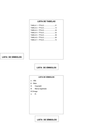 LISTA DE TABELAS

                    TABELA 1 – TÍTULO.............................01
                    TABELA 2 – TÍTULO.............................12
                    TABELA 2 – TÍTULO.............................34
                    TABELA 4 – TÍTULO.............................52
                    TABELA 5 – TÍTULO.............................58
                    TABELA 6 – TÍTULO.............................66
                    TABELA 7 – TÍTULO.............................72




LISTA DE SÍMBOLOS




                                LISTA DE SÍMBOLOS




                                  LISTA DE SÍMBOLOS

                    α - Alfa
                    β - Beta
                    ©      Copyright
                    ®      Marca registrada
                    Ω Omega
                    π      Pi




                                LISTA DE SÍMBOLOS
 
