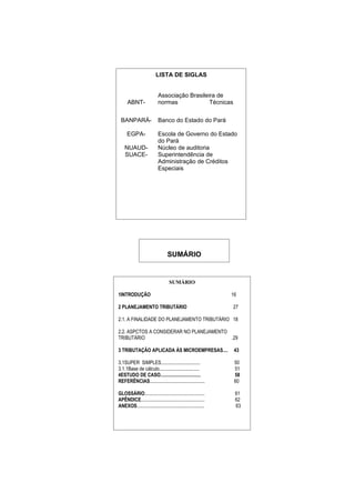 LISTA DE SIGLAS


                            Associação Brasileira de
      ABNT-                 normas             Técnicas


 BANPARÁ-                   Banco do Estado do Pará

      EGPA-                 Escola de Governo do Estado
                            do Pará
    NUAUD-                  Núcleo de auditoria
    SUACE-                  Superintendência de
                            Administração de Créditos
                            Especiais




                                  SUMÁRIO


                                   SUMÁRIO

1INTRODUÇÃO                                                     16

2 PLANEJAMENTO TRIBUTÁRIO                                       27

2.1. A FINALIDADE DO PLANEJAMENTO TRIBUTÁRIO 18

2.2. ASPCTOS A CONSIDERAR NO PLANEJAMENTO
TRIBUTÁRIO                                .29

3 TRIBUTAÇÃO APLICADA ÀS MICROEMPRESAS....                       43

3.1SUPER SIMPLES................................                 50
3.1.1Base de cálculo.................................            51
4ESTUDO DE CASO.................................                 58
REFERÊNCIAS.............................................         60

GLOSSÁRIO.................................................       61
APÊNDICE....................................................     62
ANEXOS.......................................................    63
 