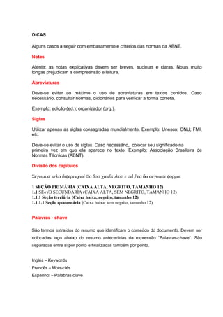 DICAS

Alguns casos a seguir com embasamento e critérios das normas da ABNT.

Notas

Atente: as notas explicativas devem ser breves, sucintas e claras. Notas muito
longas prejudicam a compreensão e leitura.

Abreviaturas

Deve-se evitar ao máximo o uso de abreviaturas em textos corridos. Caso
necessário, consultar normas, dicionários para verificar a forma correta.

Exemplo: edição (ed.); organizador (org.).

Siglas

Utilizar apenas as siglas consagradas mundialmente. Exemplo: Unesco; ONU; FMI,
etc.

Deve-se evitar o uso de siglas. Caso necessário, colocar seu significado na
primeira vez em que ela aparece no texto. Exemplo: Associação Brasileira de
Normas Técnicas (ABNT).

Divisão dos capítulos

Σεγυιµοσ πελα διφερενχια©ο δοσ χαπτυλοσ ε σε⌡εσ δα σεγυιντε φορµα:

1 SEÇÃO PRIMÁRIA (CAIXA ALTA, NEGRITO, TAMANHO 12)
1.1 SEÇÃO SECUNDÁRIA (CAIXA ALTA, SEM NEGRITO, TAMANHO 12)
1.1.1 Seção terciária (Caixa baixa, negrito, tamanho 12)
1.1.1.1 Seção quaternária (Caixa baixa, sem negrito, tamanho 12)


Palavras - chave

São termos extraídos do resumo que identificam o conteúdo do documento. Devem ser
colocadas logo abaixo do resumo antecedidas da expressão “Palavras-chave”. São
separadas entre si por ponto e finalizadas também por ponto.


Inglês – Keywords
Francês – Mots-clés
Espanhol – Palabras clave
 