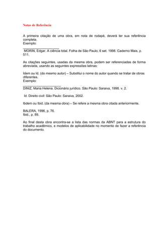 Notas de Referência


A primeira citação de uma obra, em nota de rodapé, deverá ter sua referência
completa.
Exemplo:
____________________
 MORIN, Edgar. A ciência total. Folha de São Paulo, 6 set. 1998. Caderno Mais, p.
511.

As citações seguintes, usadas da mesma obra, podem ser referenciadas de forma
abreviada, usando as seguintes expressões latinas:

Idem ou Id. (do mesmo autor) – Substitui o nome do autor quando se tratar de obras
diferentes.
Exemplo:
_____________________
DINIZ, Maria Helena. Dicionário jurídico. São Paulo: Saraiva, 1998. v. 2.

Id. Direito civil: São Paulo: Saraiva, 2002.

Ibdem ou Ibid. (da mesma obra) – Se refere a mesma obra citada anteriormente.

BALERA, 1996, p. 76.
Ibid., p. 89.

Ao final desta obra encontra-se a lista das normas da ABNT para a estrutura do
trabalho acadêmico, e modelos de aplicabilidade no momento de fazer a referência
do documento.
 