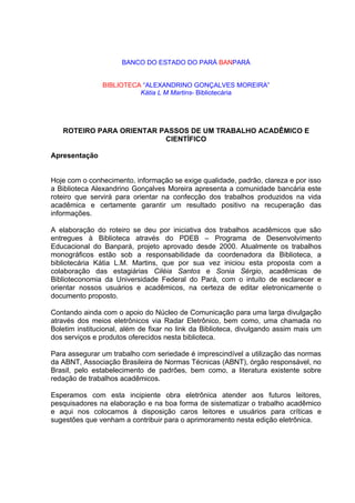 BANCO DO ESTADO DO PARÁ BANPARÁ


                BIBLIOTECA “ALEXANDRINO GONÇALVES MOREIRA”
                          Kátia L M Martins- Bibliotecária




   ROTEIRO PARA ORIENTAR PASSOS DE UM TRABALHO ACADÊMICO E
                          CIENTÍFICO

Apresentação


Hoje com o conhecimento, informação se exige qualidade, padrão, clareza e por isso
a Biblioteca Alexandrino Gonçalves Moreira apresenta a comunidade bancária este
roteiro que servirá para orientar na confecção dos trabalhos produzidos na vida
acadêmica e certamente garantir um resultado positivo na recuperação das
informações.

A elaboração do roteiro se deu por iniciativa dos trabalhos acadêmicos que são
entregues à Biblioteca através do PDEB – Programa de Desenvolvimento
Educacional do Banpará, projeto aprovado desde 2000. Atualmente os trabalhos
monográficos estão sob a responsabilidade da coordenadora da Biblioteca, a
bibliotecária Kátia L.M. Martins, que por sua vez iniciou esta proposta com a
colaboração das estagiárias Ciléia Santos e Sonia Sérgio, acadêmicas de
Biblioteconomia da Universidade Federal do Pará, com o intuito de esclarecer e
orientar nossos usuários e acadêmicos, na certeza de editar eletronicamente o
documento proposto.

Contando ainda com o apoio do Núcleo de Comunicação para uma larga divulgação
através dos meios eletrônicos via Radar Eletrônico, bem como, uma chamada no
Boletim institucional, além de fixar no link da Biblioteca, divulgando assim mais um
dos serviços e produtos oferecidos nesta biblioteca.

Para assegurar um trabalho com seriedade é imprescindível a utilização das normas
da ABNT, Associação Brasileira de Normas Técnicas (ABNT), órgão responsável, no
Brasil, pelo estabelecimento de padrões, bem como, a literatura existente sobre
redação de trabalhos acadêmicos.

Esperamos com esta incipiente obra eletrônica atender aos futuros leitores,
pesquisadores na elaboração e na boa forma de sistematizar o trabalho acadêmico
e aqui nos colocamos à disposição caros leitores e usuários para críticas e
sugestões que venham a contribuir para o aprimoramento nesta edição eletrônica.
 