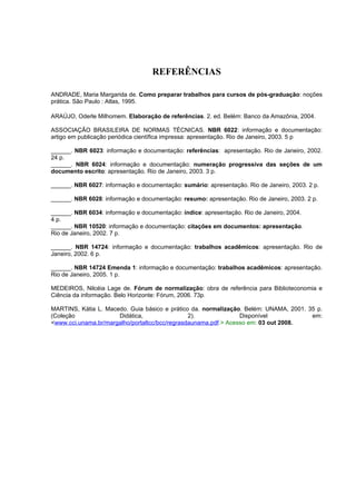 REFERÊNCIAS

ANDRADE, Maria Margarida de. Como preparar trabalhos para cursos de pós-graduação: noções
prática. São Paulo : Atlas, 1995.

ARAÚJO, Oderle Milhomem. Elaboração de referências. 2. ed. Belém: Banco da Amazônia, 2004.

ASSOCIAÇÃO BRASILEIRA DE NORMAS TÉCNICAS. NBR 6022: informação e documentação:
artigo em publicação periódica científica impressa: apresentação. Rio de Janeiro, 2003. 5 p

______. NBR 6023: informação e documentação: referências: apresentação. Rio de Janeiro, 2002.
24 p.
______. NBR 6024: informação e documentação: numeração progressiva das seções de um
documento escrito: apresentação. Rio de Janeiro, 2003. 3 p.

______. NBR 6027: informação e documentação: sumário: apresentação. Rio de Janeiro, 2003. 2 p.

______. NBR 6028: informação e documentação: resumo: apresentação. Rio de Janeiro, 2003. 2 p.

______. NBR 6034: informação e documentação: índice: apresentação. Rio de Janeiro, 2004.
4 p.
______. NBR 10520: informação e documentação: citações em documentos: apresentação.
Rio de Janeiro, 2002. 7 p.

______. NBR 14724: informação e documentação: trabalhos acadêmicos: apresentação. Rio de
Janeiro, 2002. 6 p.

______. NBR 14724 Emenda 1: informação e documentação: trabalhos acadêmicos: apresentação.
Rio de Janeiro, 2005. 1 p.

MEDEIROS, Nilcéia Lage de. Fórum de normalização: obra de referência para Biblioteconomia e
Ciência da informação. Belo Horizonte: Fórum, 2006. 73p.

MARTINS, Kátia L. Macedo. Guia básico e prático da. normalização. Belém: UNAMA, 2001. 35 p.
(Coleção              Didática,                 2).              Disponível            em:
<www.cci.unama.br/margalho/portaltcc/bcc/regrasdaunama.pdf.> Acesso em: 03 out 2008.
 