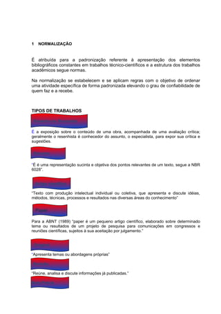 1    NORMALIZAÇÃO


É atribuída para a padronização referente à apresentação dos elementos
bibliográficos constantes em trabalhos técnico-científicos e a estrutura dos trabalhos
acadêmicos segue normas.

Na normalização se estabelecem e se aplicam regras com o objetivo de ordenar
uma atividade específica de forma padronizada elevando o grau de confiabilidade de
quem faz e a recebe.



TIPOS DE TRABALHOS

 Resenha ou Recensão

É a exposição sobre o conteúdo de uma obra, acompanhada de uma avaliação crítica;
geralmente o resenhista é conhecedor do assunto, o especialista, para expor sua crítica e
sugestões.

 Resumo

“É é uma representação sucinta e objetiva dos pontos relevantes de um texto, segue a NBR
6028”.


    Artigo científico

“Texto com produção intelectual individual ou coletiva, que apresenta e discute idéias,
métodos, técnicas, processos e resultados nas diversas áreas do conhecimento”


    Paper

Para a ABNT (1989) “paper é um pequeno artigo científico, elaborado sobre determinado
tema ou resultados de um projeto de pesquisa para comunicações em congressos e
reuniões científicas, sujeitos à sua aceitação por julgamento.”


 Original

“Apresenta temas ou abordagens próprias”

Revisão

“Reúne, analisa e discute informações já publicadas.”

Nota Prévia
 