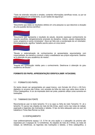 “Texto de extensão reduzida e simples, contendo informações científicas novas, ou por se
tratar de pesquisa em andamento, ou por razões de segurança”.

Relatório técnico-científico

“Documento que relata os resultados obtidos em uma pesquisa ou que descreve a situação
de uma questão técnico-científica”.


Monografia

“Documento que representa o resultado de estudo, devendo expressar conhecimento do
assunto escolhido, obrigatoriamente emanado da disciplina, módulo, estudo independente,
curso, programa e outros ministrados”. Deve ser feito sob a coordenação de um orientador.
Etimologicamente, significa “trabalho escrito sobre um único tema”.

 Dissertação


“Revela a sistematização de conhecimentos já apresentados argumentados com
imparcialidade; de maneira a conduzir o leitor a estabelecer seu próprio argumento. Destina-
se à obtenção do grau acadêmico de mestre”.

Tese

“Importa em contribuição inédita para o conhecimento. Destina-se à obtenção do grau
acadêmico de Doutor”.


FORMATO DO PAPEL APRESENTAÇÃO GRÁFICA (NBR 14724/2006)



1.1    FORMATO DO PAPEL

Os textos devem ser apresentados em papel branco, com formato A4 (21cm x 29,7cm),
digitados no anverso das Folhas, com exceção da folha de rosto cujo verso deve conter a
Ficha Catalográfica. A cor da impressão deve ser preta, podendo utilizar cores somente em
ilustrações.


1.2    TAMANHO DA FONTE

Recomenda-se usar no texto tamanho 12 e na capa ou folha de rosto Tamanho 14. Já o
tamanho 10 usa-se nas citações de mais de três linhas, assim como nas notas de rodapé,
paginação e legendas das ilustrações e tabelas. O tipo de letra adequado para se usar em
trabalhos é Times New Roman ou Arial.


           3.3 ESPAÇAMENTO

Usar preferencialmente espaço 1,5. O fim de uma seção e o cabeçalho da próxima são
separados por 2 espaços de 1,5 entrelinhas. As citações de mais de 3 linhas, as notas de
rodapé, as referências, as legendas das ilustrações e tabelas, a ficha catalográfica, a
 