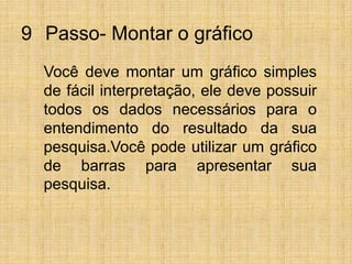 9° Passo- Montar o gráficoVocê deve montar um gráfico simples de fácil interpretação, ele deve possuir todos os dados necessários para o entendimento do resultado da sua pesquisa.Você pode utilizar um gráfico de barras para apresentar sua pesquisa.