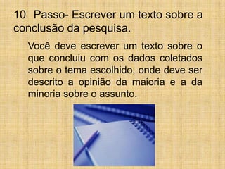 10° Passo- Escrever um texto sobre a conclusão da pesquisa. Você deve escrever um texto sobre o que concluiu com os dados coletados sobre o tema escolhido, onde deve ser descrito a opinião da maioria e a da minoria sobre o assunto.
