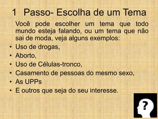 1° Passo- Escolha de um Tema	Você pode escolher um tema que todo mundo esteja falando, ou um tema que não sai de moda, veja alguns exemplos:Uso de drogas,Aborto,Uso de Células-tronco,Casamento de pessoas do mesmo sexo,As UPPsE outros que seja do seu interesse.