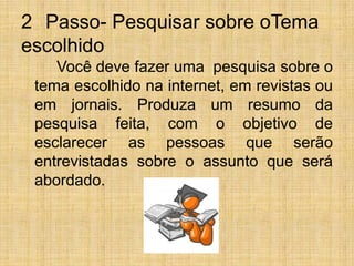 2° Passo- Pesquisar sobre oTema escolhido		Você deve fazer uma  pesquisa sobre o tema escolhido na internet, em revistas ou em jornais. Produza um resumo da pesquisa feita, com o objetivo de esclarecer as pessoas que serão entrevistadas sobre o assunto que será abordado.