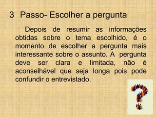 3° Passo- Escolher a pergunta		Depois de resumir as informações obtidas sobre o tema escolhido, é o momento de escolher a pergunta mais interessante sobre o assunto. A  pergunta deve ser clara e limitada, não é aconselhável que seja longa pois pode confundir o entrevistado.
