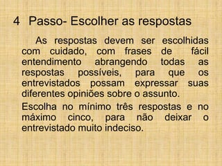 4° Passo- Escolher as respostas		As respostas devem ser escolhidas com cuidado, com frases de  fácil entendimento abrangendo todas as respostas possíveis, para que os entrevistados possam expressar suas diferentes opiniões sobre o assunto.	Escolha no mínimo três respostas e no máximo cinco, para não deixar o entrevistado muito indeciso.