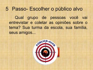 5° Passo- Escolher o público alvo		Qual grupo de pessoas você vai entrevistar e coletar as opiniões sobre o tema? Sua turma da escola, sua família, seus amigos...