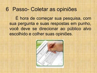6° Passo- Coletar as opiniões		É hora de começar sua pesquisa, com sua pergunta e suas respostas em punho, você deve se direcionar ao público alvo escolhido e colher suas opiniões.