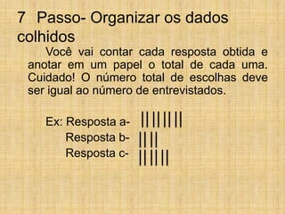 7° Passo- Organizar os dados colhidos		Você vai contar cada resposta obtida e anotar em um papel o total de cada uma. Cuidado! O número total de escolhas deve ser igual ao número de entrevistados.  		Ex: Resposta a-	      Resposta b-	      Resposta c- 