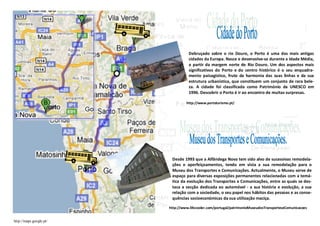 Debruçado sobre o rio Douro, o Porto é uma das mais antigas
                                   cidades da Europa. Nasce e desenvolve-se durante a Idade Média,
                                   a partir da margem norte do Rio Douro. Um dos aspectos mais
                                   significativos do Porto e do centro histórico é o seu enquadra-
                                   mento paisagístico, fruto da harmonia das suas linhas e da sua
                                   estrutura urbanística, que constituem um conjunto de rara bele-
                                   za. A cidade foi classificada como Património da UNESCO em
                                   1996. Descobrir o Porto é ir ao encontro de muitas surpresas.

                                  http://www.portoturismo.pt/




                          Desde 1993 que a Alfândega Nova tem sido alvo de sucessivas remodela-
                          ções e aperfeiçoamentos, tendo em vista a sua remodelação para o
                          Museu dos Transportes e Comunicações. Actualmente, o Museu serve de
                          espaço para diversas exposições permanentes relacionadas com a temá-
                          tica da evolução dos Transportes e Comunicações, entre as quais se des-
                          taca a secção dedicada ao automóvel - a sua história e evolução, a sua
                          relação com a sociedade, o seu papel nos hábitos das pessoas e as conse-
                          quências socioeconómicas da sua utilização maciça.

                         http://www.lifecooler.com/portugal/patrimonioMuseudosTransporteseComunicacoes


http://maps.google.pt/
 