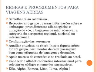 REGRAS E PROCEDIMENTOS PARA
VIAGENS AÉREAS
 Semelhante ao rodoviário ,
 Recepcionar o grupo , passar informações sobre o
embarque, procedimentos alfandegários e
duração do vôo, a bagagem de mão observar a
categoria do aeroporto: regional, nacional ou
internacional;
 Configuração das aeronaves
 Auxiliar o turista no check-in se o tiquete aéreo
for em grupo, documentos de cada passageiro
bem como etiquetas de bagagem e despacho.
 Apoio no caso de conexões e no traslado ao hotel.
 Conhecer o alfabético fonético internacional para
soletrar os códigos e nome dos passageiros.
 Kilo, Alpha, Romeu, Lima, Lima, Alpha !
 