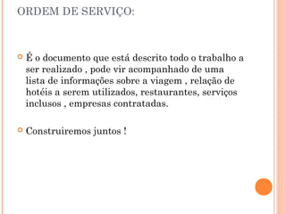 ORDEM DE SERVIÇO:
 É o documento que está descrito todo o trabalho a
ser realizado , pode vir acompanhado de uma
lista de informações sobre a viagem , relação de
hotéis a serem utilizados, restaurantes, serviços
inclusos , empresas contratadas.
 Construiremos juntos !
 