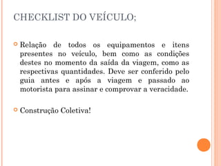 CHECKLIST DO VEÍCULO;
 Relação de todos os equipamentos e itens
presentes no veículo, bem como as condições
destes no momento da saída da viagem, como as
respectivas quantidades. Deve ser conferido pelo
guia antes e após a viagem e passado ao
motorista para assinar e comprovar a veracidade.
 Construção Coletiva!
 