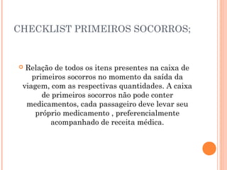 CHECKLIST PRIMEIROS SOCORROS;
 Relação de todos os itens presentes na caixa de
primeiros socorros no momento da saída da
viagem, com as respectivas quantidades. A caixa
de primeiros socorros não pode conter
medicamentos, cada passageiro deve levar seu
próprio medicamento , preferencialmente
acompanhado de receita médica.
 