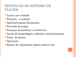 DEFINIÇÃO DO ROTEIRO DE
VIAGEM
 Local a ser visitado
 Passeios a realizar
 Quilometragem( distâncias)
 Previsão do tempo
 Licenças necessárias ( veículo etc)
 Locais de hospedagem, refeições, entretenimento
 Preço do pacote
 Opcionais
 Regras de segurança( seguro coletivo etc)
 