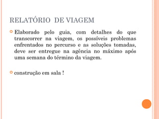 RELATÓRIO DE VIAGEM
 Elaborado pelo guia, com detalhes do que
transcorrer na viagem, os possíveis problemas
enfrentados no percurso e as soluções tomadas,
deve ser entregue na agência no máximo após
uma semana do término da viagem.
 construção em sala !
 