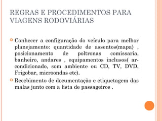 REGRAS E PROCEDIMENTOS PARA
VIAGENS RODOVIÁRIAS
 Conhecer a configuração do veículo para melhor
planejamento: quantidade de assentos(mapa) ,
posicionamento de poltronas comissaria,
banheiro, andares , equipamentos inclusos( ar-
condicionado, som ambiente ou CD, TV, DVD,
Frigobar, microondas etc).
 Recebimento de documentação e etiquetagem das
malas junto com a lista de passageiros .
 