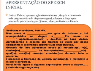 APRESENTAÇÃO DO SPEECH
INICIAL
 Inicial:Fala ou apresentação dos condutores , do guia e do veículo
e da programação e da viagem em geral, adequar a linguagem
para cada grupo de viagem ( jovem , idoso, profissionais liberais
etc).
Senhoras e senhores, bom dia.
Meu nome é _________________sou guia de turismo e irei
acompanhá-los na viagem a__________Em nome da
________( agência/operadora) , dou-lhes as boas vindas.
Agradecemos a escolha que fizeram ao viajar por nossa
companhia e esperamos superar suas expectativas.
Gostaria de lhes apresentar nosso (s) motorista(s), o(s),
senhor(es)______________ da transportadora______________,o(s)
qual(is), será(áo) nosso(s) condutor(es) durante todo o
percurso.
( proceder à liberação do veículo, autorizando o motorista a
iniciar o percurso).
Darei início agora a algumas explicações sobre a viagem......
( cinto de segurança etc)
 