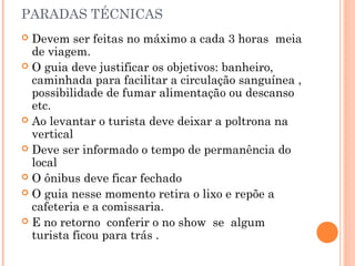 PARADAS TÉCNICAS
 Devem ser feitas no máximo a cada 3 horas meia
de viagem.
 O guia deve justificar os objetivos: banheiro,
caminhada para facilitar a circulação sanguínea ,
possibilidade de fumar alimentação ou descanso
etc.
 Ao levantar o turista deve deixar a poltrona na
vertical
 Deve ser informado o tempo de permanência do
local
 O ônibus deve ficar fechado
 O guia nesse momento retira o lixo e repõe a
cafeteria e a comissaria.
 E no retorno conferir o no show se algum
turista ficou para trás .
 