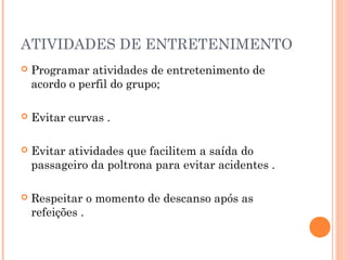 ATIVIDADES DE ENTRETENIMENTO
 Programar atividades de entretenimento de
acordo o perfil do grupo;
 Evitar curvas .
 Evitar atividades que facilitem a saída do
passageiro da poltrona para evitar acidentes .
 Respeitar o momento de descanso após as
refeições .
 